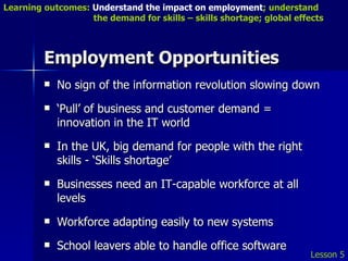Employment Opportunities No sign of the information revolution slowing down ‘ Pull’ of business and customer demand = innovation in the IT world In the UK, big demand for people with the right skills - ‘Skills shortage’ Businesses need an IT-capable workforce at all levels Workforce adapting easily to new systems School leavers able to handle office software  Lesson 5 Learning outcomes:  Understand the impact on employment ; understand    the demand for skills – skills shortage; global effects 