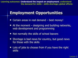 Employment Opportunities Certain areas in real demand – best money! At the moment – designing and building networks, web development and programming Not normally the skills of school leavers Shortage is bad news for country, but good news for those with the skills Lots of jobs to choose from if you have the right skills Lesson 5 Learning outcomes:  Understand the impact on employment ; understand    the demand for skills – skills shortage; global effects 