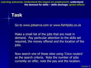Task Go to  www.jobserve.com  or  www.fish4jobs.co.uk Make a small list of the jobs that are most in demand.  Pay particular attention to the skills set required, the money offered and the location of the jobs. Now search one of these sites using ‘Cisco routers’ as the search criteria.  Note the number of jobs currently on offer, note the pay and the location. Lesson 5 Learning outcomes: Understand the impact on employment;  understand    the demand for skills – skills shortage ; global effects 