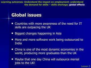 Global issues Countries with more awareness of the need for IT skills are outpacing the UK Biggest changes happening in Asia More and more software work being outsourced to India China is one of the most dynamic economies in the world, producing more graduates than the UK Maybe that one day China will outsource menial jobs to the UK! Lesson 5 Learning outcomes: Understand the impact on employment; understand    the demand for skills – skills shortage;  global effects 