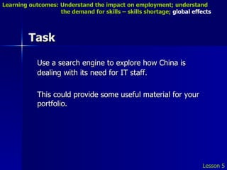 Task Use a search engine to explore how China is dealing with its need for IT staff. This could provide some useful material for your portfolio. Lesson 5 Learning outcomes: Understand the impact on employment; understand    the demand for skills – skills shortage;  global effects 