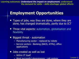 Employment Opportunities Types of jobs, way they are done, where they are done, has changed dramatically, partly due to ICT Three vital aspects:  automation, globalisation and flexibility Biggest threat - automation Manufacturing sector : replaced by robots Service sectors : Banking (BACS, ATMs), office applications Jobs created as well as lost Within IT itself Most successful phenomenon : call centres Lesson 5 Learning outcomes:  Understand the impact on employment ; understand    the demand for skills – skills shortage; global effects 