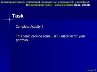 Task Complete Activity 2 This could provide some useful material for your portfolio. Lesson 5 Learning outcomes: Understand the impact on employment; understand    the demand for skills – skills shortage;  global effects 