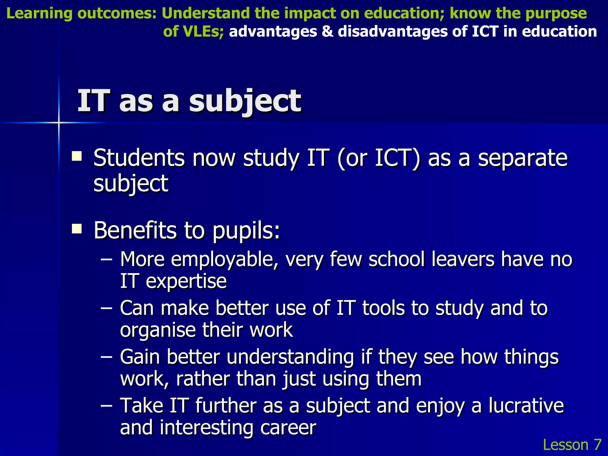 IT as a subject Students now study IT (or ICT) as a separate subject Benefits to pupils: More employable, very few school leavers have no IT expertise Can make better use of IT tools to study and to organise their work Gain better understanding if they see how things work, rather than just using them Take IT further as a subject and enjoy a lucrative and interesting career Lesson 7 Learning outcomes: Understand the impact on education; know the purpose    of VLEs;  advantages & disadvantages of ICT in education 