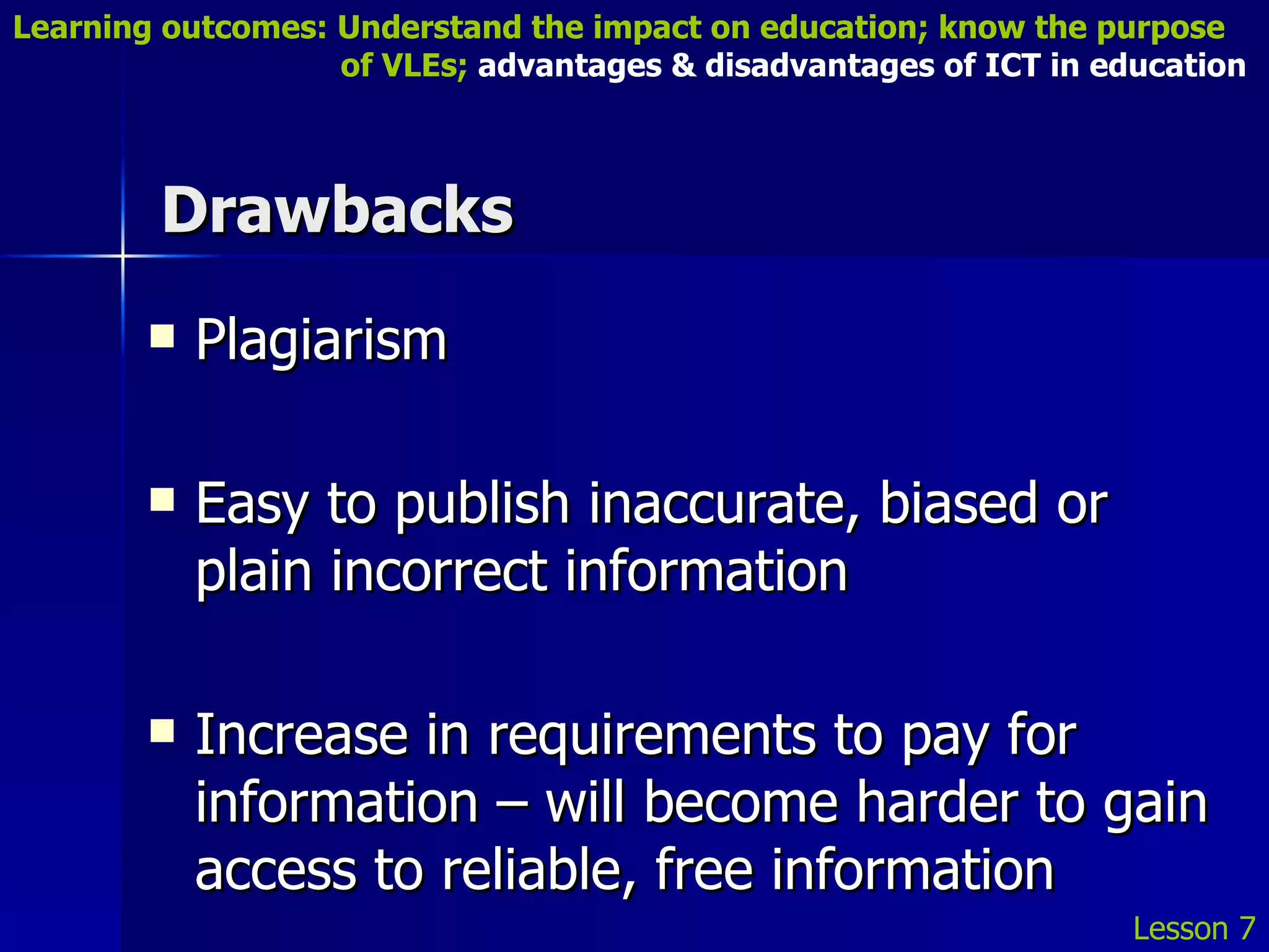 Drawbacks Plagiarism Easy to publish inaccurate, biased or plain incorrect information Increase in requirements to pay for information – will become harder to gain access to reliable, free information Lesson 7 Learning outcomes: Understand the impact on education; know the purpose    of VLEs;  advantages & disadvantages of ICT in education 