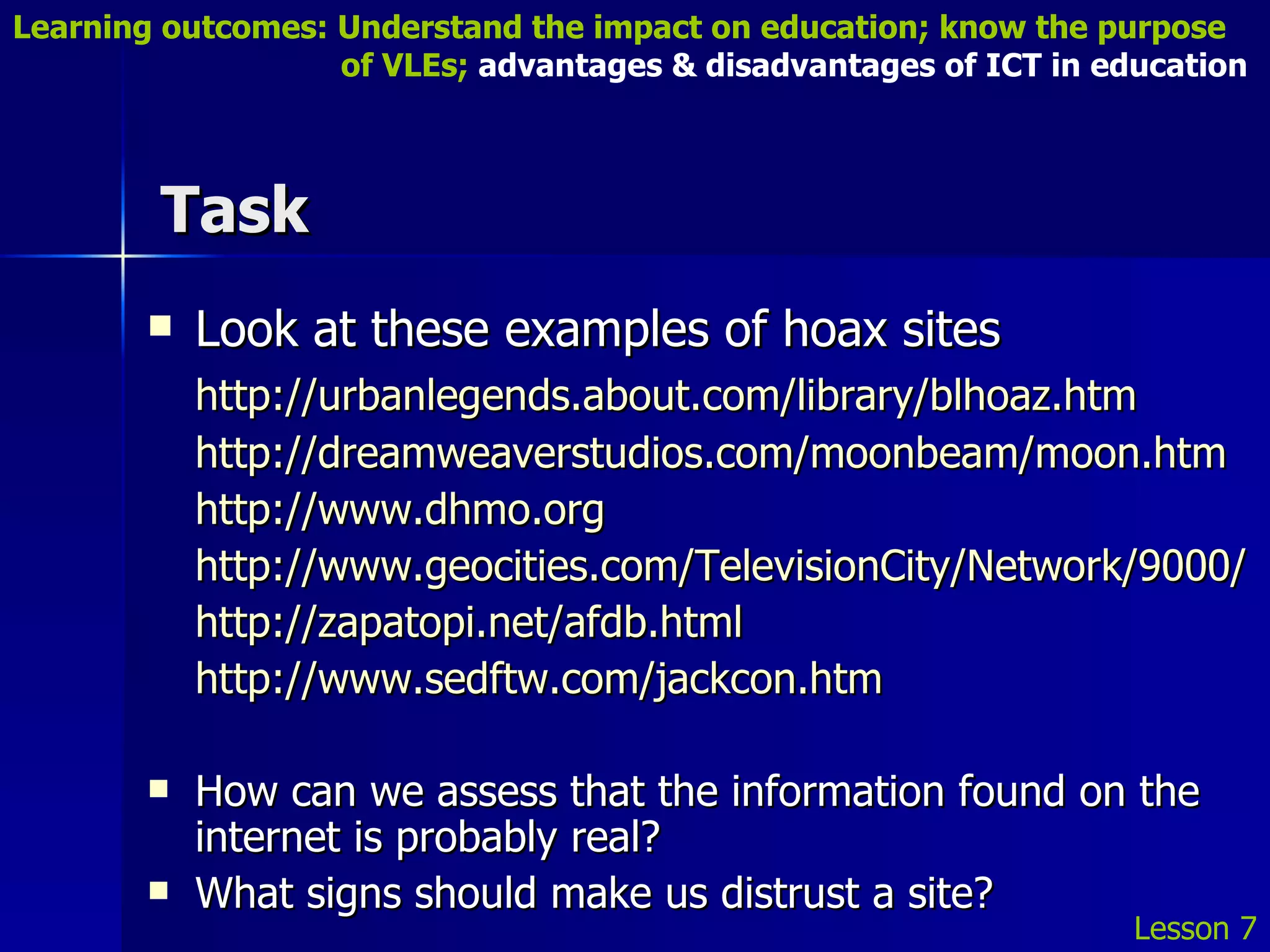 Task Look at these examples of hoax sites http://urbanlegends.about.com/library/blhoaz.htm http://dreamweaverstudios.com/moonbeam/moon.htm http://www.dhmo.org http://www.geocities.com/TelevisionCity/Network/9000/ http://zapatopi.net/afdb.html http://www.sedftw.com/jackcon.htm How can we assess that the information found on the internet is probably real? What signs should make us distrust a site? Lesson 7 Learning outcomes: Understand the impact on education; know the purpose    of VLEs;  advantages & disadvantages of ICT in education 