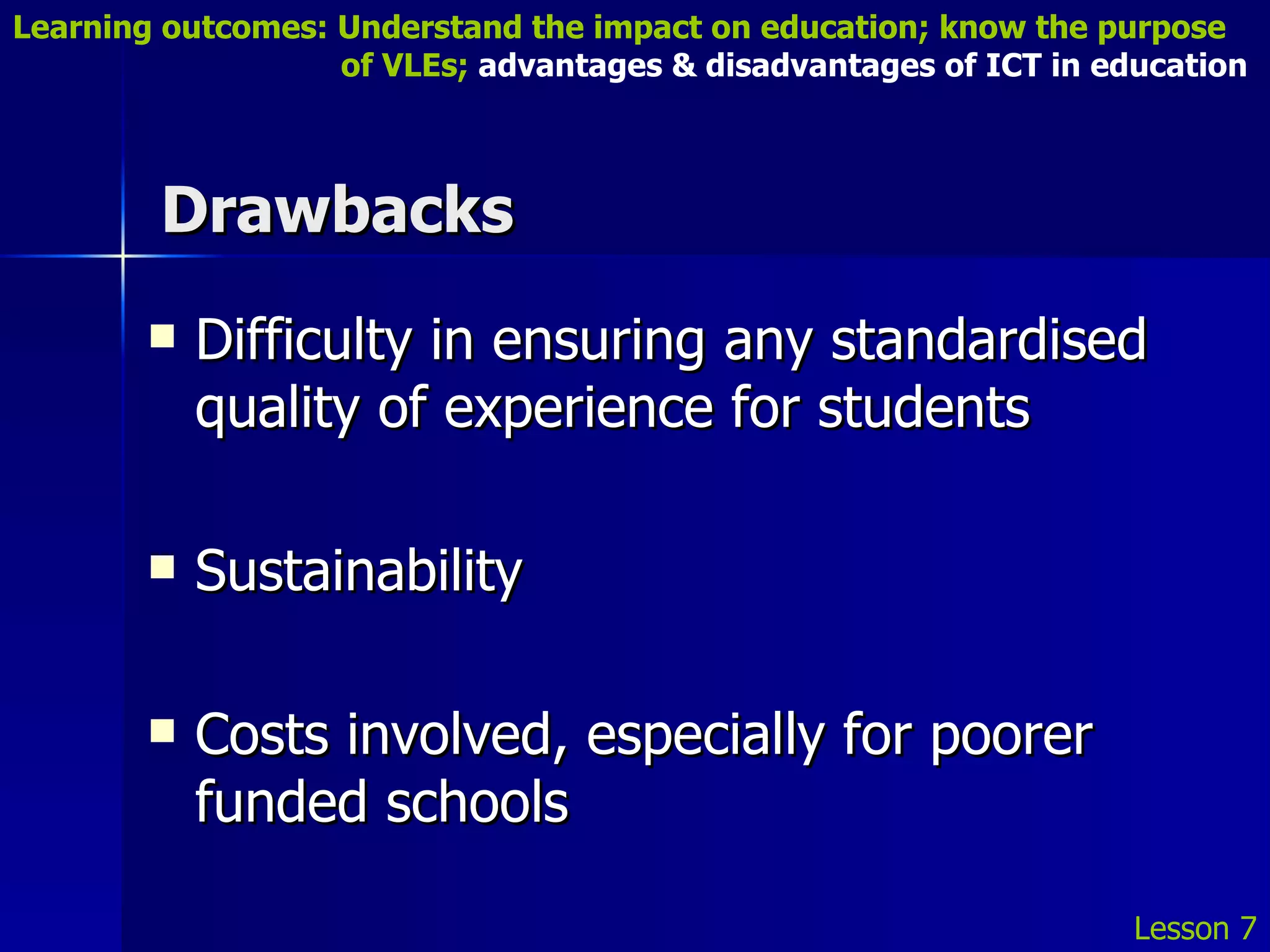 Drawbacks Difficulty in ensuring any standardised quality of experience for students Sustainability Costs involved, especially for poorer funded schools Lesson 7 Learning outcomes: Understand the impact on education; know the purpose    of VLEs;  advantages & disadvantages of ICT in education 
