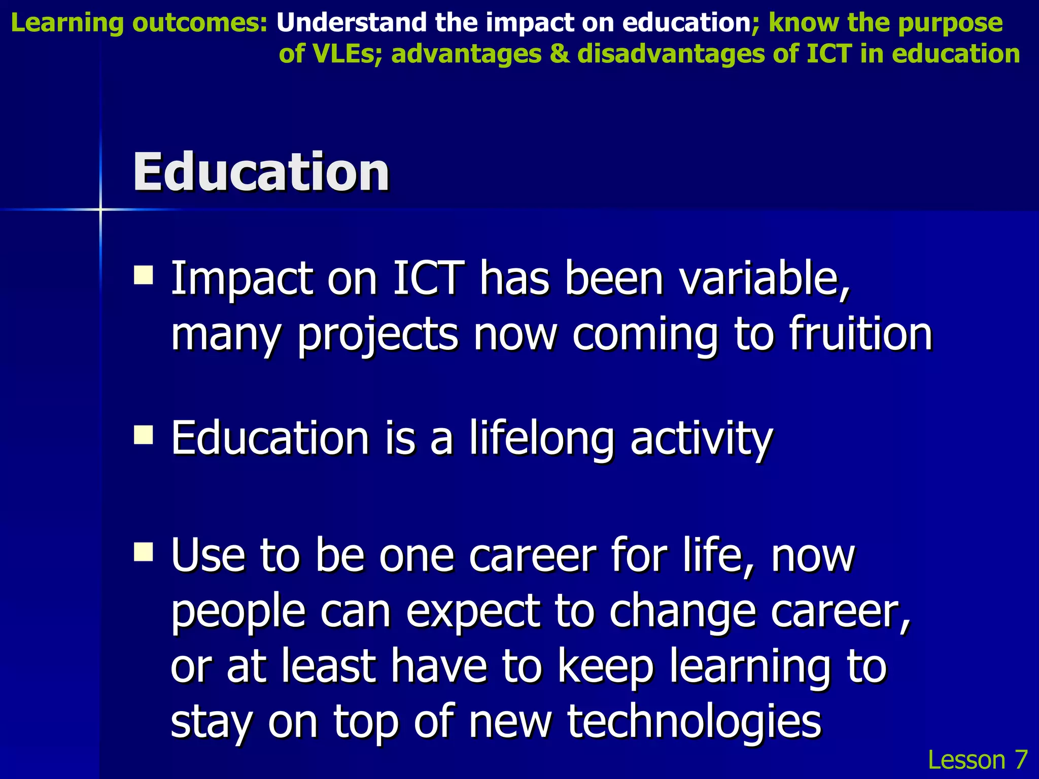Education Impact on ICT has been variable, many projects now coming to fruition Education is a lifelong activity Use to be one career for life, now people can expect to change career, or at least have to keep learning to stay on top of new technologies Lesson 7 Learning outcomes:  Understand the impact on education ; know the purpose    of VLEs; advantages & disadvantages of ICT in education 