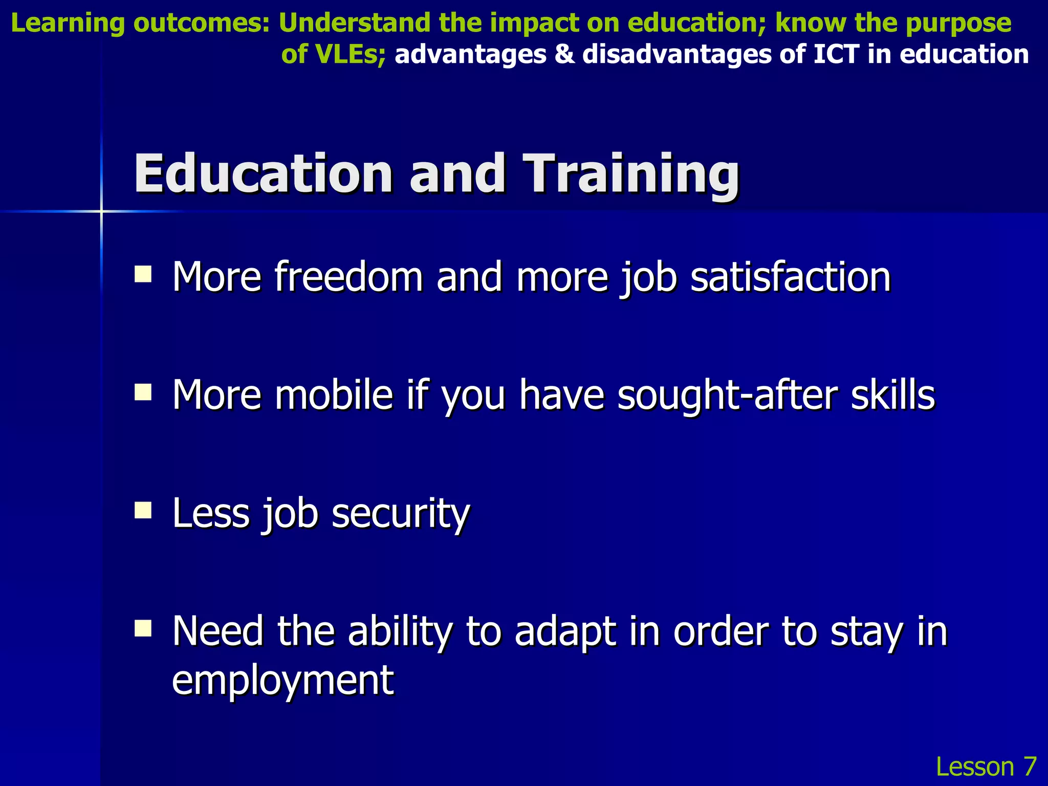 Education and Training More freedom and more job satisfaction More mobile if you have sought-after skills Less job security  Need the ability to adapt in order to stay in employment Lesson 7 Learning outcomes: Understand the impact on education; know the purpose    of VLEs;  advantages & disadvantages of ICT in education 