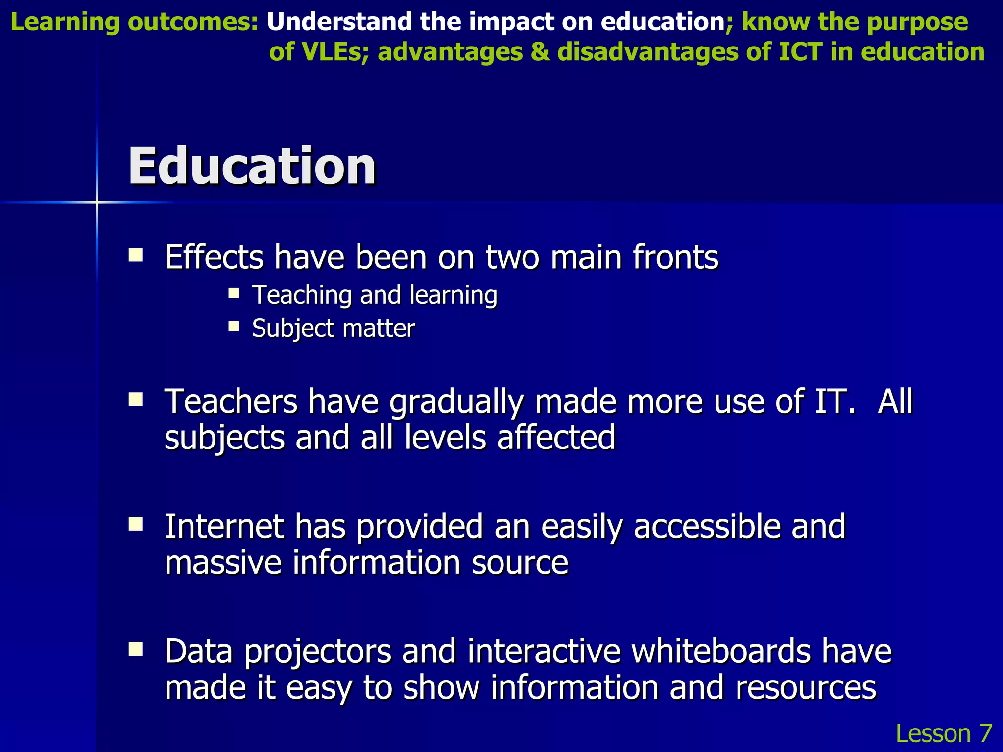 Education Effects have been on two main fronts Teaching and learning Subject matter Teachers have gradually made more use of IT.  All subjects and all levels affected Internet has provided an easily accessible and massive information source Data projectors and interactive whiteboards have made it easy to show information and resources Lesson 7 Learning outcomes:  Understand the impact on education ; know the purpose    of VLEs; advantages & disadvantages of ICT in education 
