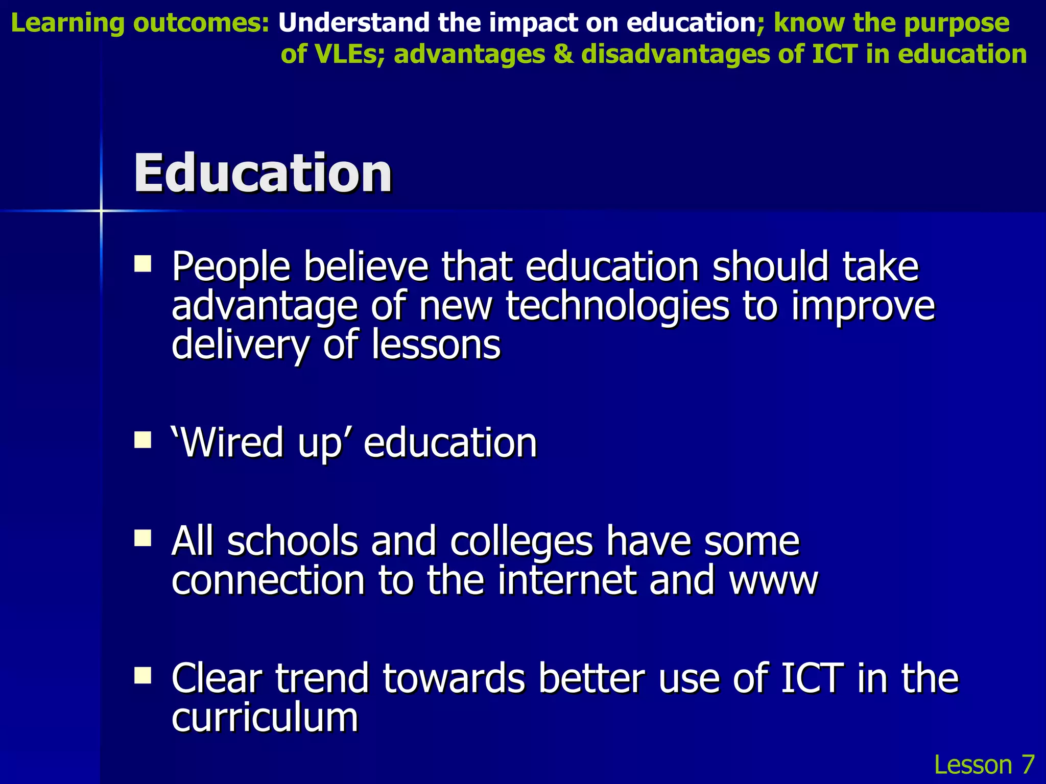 Education People believe that education should take advantage of new technologies to improve delivery of lessons ‘ Wired up’ education All schools and colleges have some connection to the internet and www Clear trend towards better use of ICT in the curriculum Lesson 7 Learning outcomes:  Understand the impact on education ; know the purpose    of VLEs; advantages & disadvantages of ICT in education 