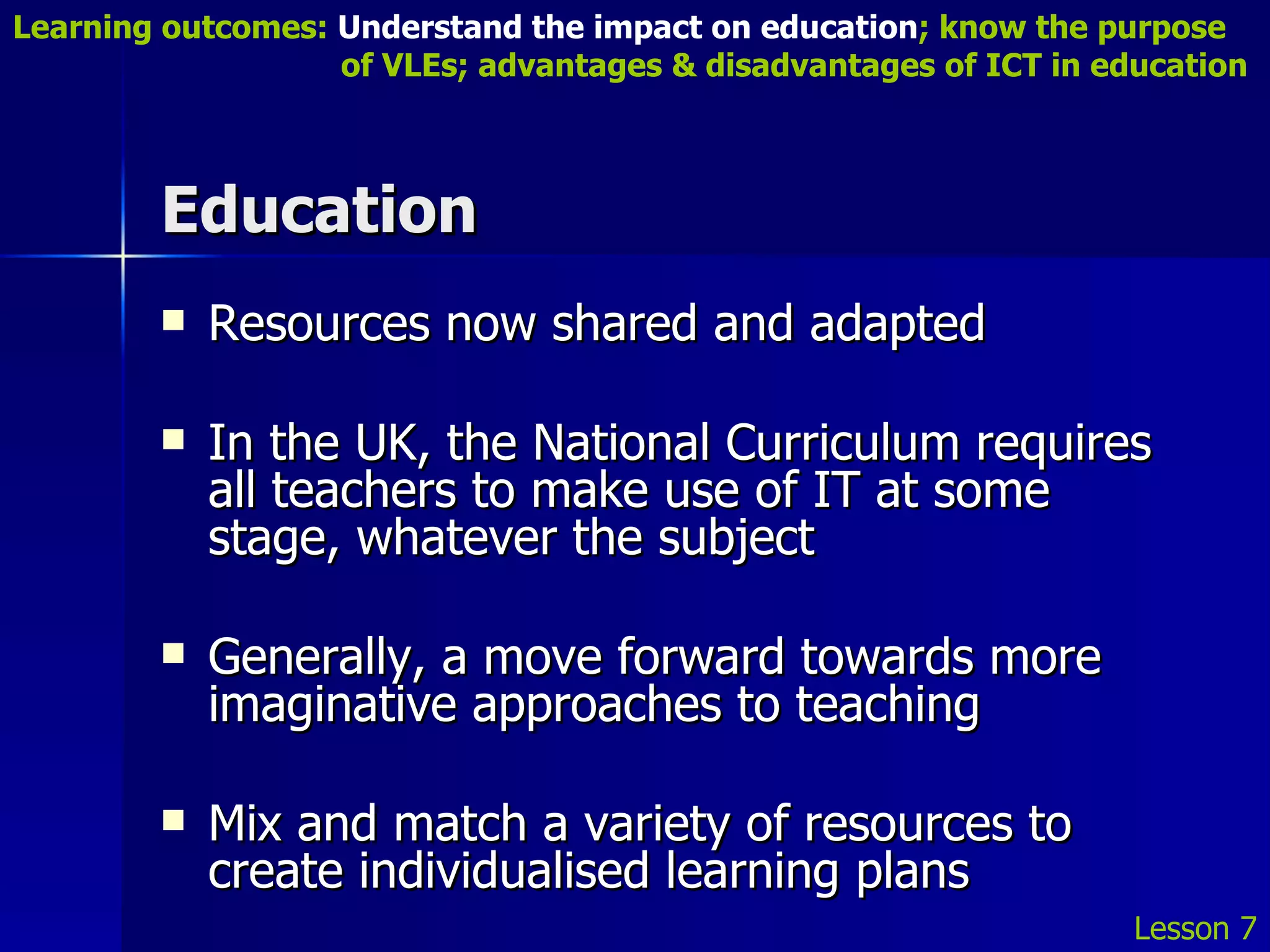 Education Resources now shared and adapted In the UK, the National Curriculum requires all teachers to make use of IT at some stage, whatever the subject Generally, a move forward towards more imaginative approaches to teaching Mix and match a variety of resources to create individualised learning plans Lesson 7 Learning outcomes:  Understand the impact on education ; know the purpose    of VLEs; advantages & disadvantages of ICT in education 