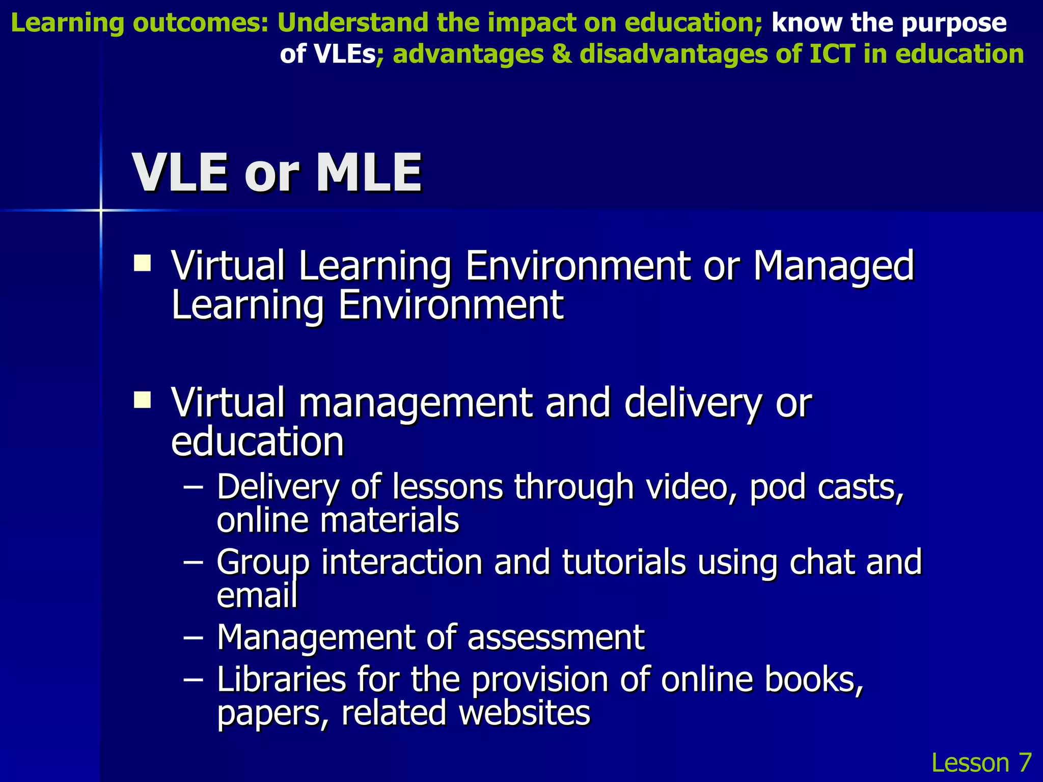 VLE or MLE Virtual Learning Environment or Managed Learning Environment Virtual management and delivery or education Delivery of lessons through video, pod casts, online materials Group interaction and tutorials using chat and email Management of assessment Libraries for the provision of online books, papers, related websites Lesson 7 Learning outcomes: Understand the impact on education;  know the purpose    of VLEs ; advantages & disadvantages of ICT in education 