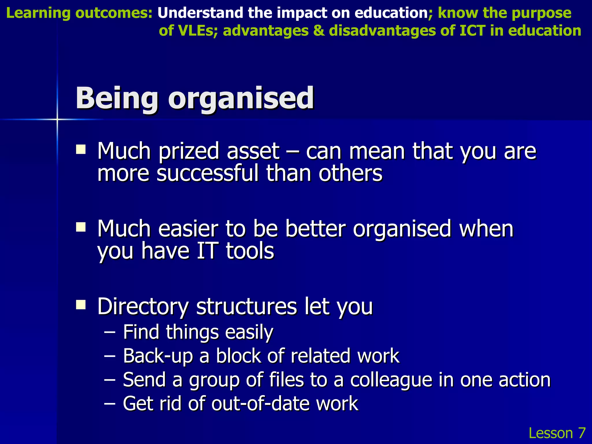 Being organised Much prized asset – can mean that you are more successful than others Much easier to be better organised when you have IT tools Directory structures let you Find things easily Back-up a block of related work Send a group of files to a colleague in one action Get rid of out-of-date work Lesson 7 Learning outcomes:  Understand the impact on education ; know the purpose    of VLEs; advantages & disadvantages of ICT in education 