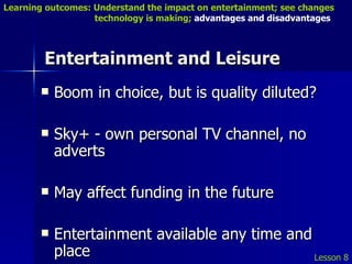 Entertainment and Leisure Boom in choice, but is quality diluted? Sky+ - own personal TV channel, no adverts May affect funding in the future Entertainment available any time and place Lesson 8 Learning outcomes: Understand the impact on entertainment; see changes    technology is making;  advantages and disadvantages 