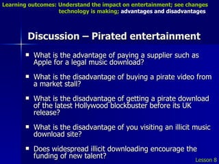 Discussion – Pirated entertainment What is the advantage of paying a supplier such as Apple for a legal music download? What is the disadvantage of buying a pirate video from a market stall? What is the disadvantage of getting a pirate download of the latest Hollywood blockbuster before its UK release? What is the disadvantage of you visiting an illicit music download site? Does widespread illicit downloading encourage the funding of new talent? Lesson 8 Learning outcomes: Understand the impact on entertainment; see changes    technology is making;  advantages and disadvantages 