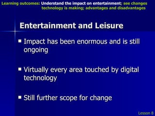 Entertainment and Leisure Impact has been enormous and is still ongoing Virtually every area touched by digital technology Still further scope for change Lesson 8 Learning outcomes:  Understand the impact on entertainment ; see changes    technology is making; advantages and disadvantages 