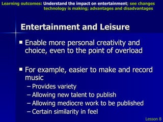 Entertainment and Leisure Enable more personal creativity and choice, even to the point of overload For example, easier to make and record music Provides variety Allowing new talent to publish Allowing mediocre work to be published Certain similarity in feel Lesson 8 Learning outcomes:  Understand the impact on entertainment ; see changes    technology is making; advantages and disadvantages 