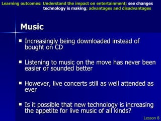Music Increasingly being downloaded instead of bought on CD Listening to music on the move has never been easier or sounded better However, live concerts still as well attended as ever Is it possible that new technology is increasing the appetite for live music of all kinds? Lesson 8 Learning outcomes: Understand the impact on entertainment;  see changes    technology is making ; advantages and disadvantages 