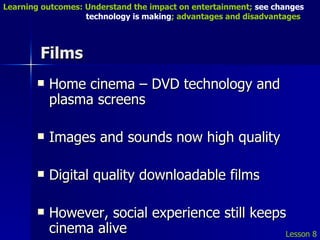 Films Home cinema – DVD technology and plasma screens Images and sounds now high quality Digital quality downloadable films However, social experience still keeps cinema alive Lesson 8 Learning outcomes: Understand the impact on entertainment;  see changes    technology is making ; advantages and disadvantages 