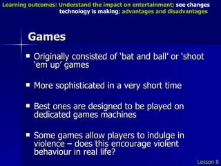 Games Originally consisted of ‘bat and ball’ or ‘shoot ‘em up’ games More sophisticated in a very short time Best ones are designed to be played on dedicated games machines Some games allow players to indulge in violence – does this encourage violent behaviour in real life?  Lesson 8 Learning outcomes: Understand the impact on entertainment;  see changes    technology is making ; advantages and disadvantages 