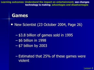 Games New Scientist (23 October 2004, Page 26) $3.8 billion of games sold in 1995 $6 billion in 1998 $7 billion by 2003 Estimated that 25% of these games were violent  Lesson 8 Learning outcomes: Understand the impact on entertainment;  see changes    technology is making ; advantages and disadvantages 