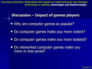 Discussion – Impact of games players Why are computer games so popular? Do computer games make you more violent? Do computer games make you more isolated? Do networked computer games make you more or less social? Lesson 8 Learning outcomes: Understand the impact on entertainment; see changes    technology is making;  advantages and disadvantages 