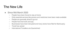 The New Life
● Since Mid March 2020
○ People have been forced to stay at home
○ Only essential services like grocery and medicines have been made available
○ People are generally afraid to go out
○ People have lost work and pay
○ Businesses have been disrupted and many stores have filed for Bankruptcy
○ Travel has seized
○ International Travellers are Quarantined
 