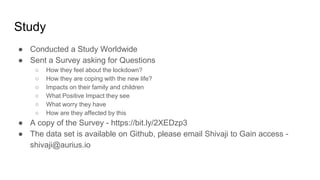 Study
● Conducted a Study Worldwide
● Sent a Survey asking for Questions
○ How they feel about the lockdown?
○ How they are coping with the new life?
○ Impacts on their family and children
○ What Positive Impact they see
○ What worry they have
○ How are they affected by this
● A copy of the Survey - https://bit.ly/2XEDzp3
● The data set is available on Github, please email Shivaji to Gain access -
shivaji@aurius.io
 