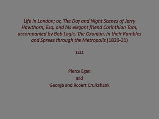 Life in London; or, The Day and Night Scenes of Jerry Hawthorn, Esq. and his elegant friend Corinthian Tom, accompanied by Bob Logic, The Oxonian, in their Rambles and Sprees through the Metropolis (1820-21) 1821 Pierce Egan and George and Robert Cruikshank 