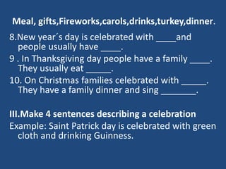 Meal, gifts,Fireworks,carols,drinks,turkey,dinner.
8.New year´s day is celebrated with ____and
people usually have ____.
9 . In Thanksgiving day people have a family ____.
They usually eat _____.
10. On Christmas families celebrated with _____.
They have a family dinner and sing _______.
III.Make 4 sentences describing a celebration
Example: Saint Patrick day is celebrated with green
cloth and drinking Guinness.
 