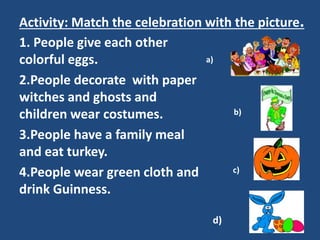 Activity: Match the celebration with the picture.
1. People give each other
colorful eggs.
2.People decorate with paper
witches and ghosts and
children wear costumes.
3.People have a family meal
and eat turkey.
4.People wear green cloth and
drink Guinness.
d)
a)
b)
c)
 