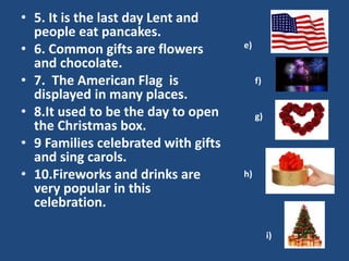 • 5. It is the last day Lent and
people eat pancakes.
• 6. Common gifts are flowers
and chocolate.
• 7. The American Flag is
displayed in many places.
• 8.It used to be the day to open
the Christmas box.
• 9 Families celebrated with gifts
and sing carols.
• 10.Fireworks and drinks are
very popular in this
celebration.
e)
f)
g)
h)
i)
 