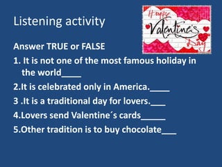 Listening activity
Answer TRUE or FALSE
1. It is not one of the most famous holiday in
the world____
2.It is celebrated only in America.____
3 .It is a traditional day for lovers.___
4.Lovers send Valentine´s cards_____
5.Other tradition is to buy chocolate___
 