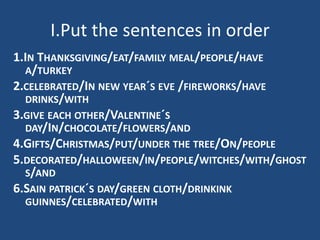 I.Put the sentences in order
1.IN THANKSGIVING/EAT/FAMILY MEAL/PEOPLE/HAVE
A/TURKEY
2.CELEBRATED/IN NEW YEAR´S EVE /FIREWORKS/HAVE
DRINKS/WITH
3.GIVE EACH OTHER/VALENTINE´S
DAY/IN/CHOCOLATE/FLOWERS/AND
4.GIFTS/CHRISTMAS/PUT/UNDER THE TREE/ON/PEOPLE
5.DECORATED/HALLOWEEN/IN/PEOPLE/WITCHES/WITH/GHOST
S/AND
6.SAIN PATRICK´S DAY/GREEN CLOTH/DRINKINK
GUINNES/CELEBRATED/WITH
 