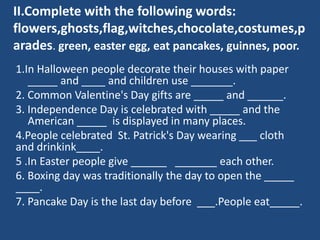II.Complete with the following words:
flowers,ghosts,flag,witches,chocolate,costumes,p
arades. green, easter egg, eat pancakes, guinnes, poor.
1.In Halloween people decorate their houses with paper
_____ and ____ and children use _______.
2. Common Valentine's Day gifts are _____ and ______.
3. Independence Day is celebrated with _____ and the
American _____ is displayed in many places.
4.People celebrated St. Patrick's Day wearing ___ cloth
and drinkink____.
5 .In Easter people give ______ _______ each other.
6. Boxing day was traditionally the day to open the _____
____.
7. Pancake Day is the last day before ___.People eat_____.
 
