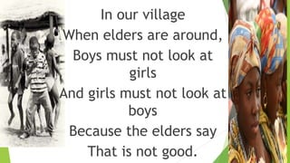 In our village
When elders are around,
Boys must not look at
girls
And girls must not look at
boys
Because the elders say
That is not good.
 