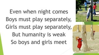 Even when night comes
Boys must play separately,
Girls must play separately,
But humanity is weak
So boys and girls meet
 