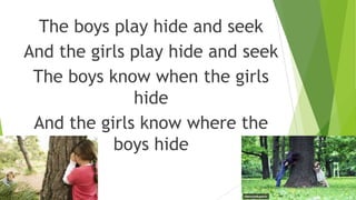 The boys play hide and seek
And the girls play hide and seek
The boys know when the girls
hide
And the girls know where the
boys hide
 