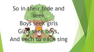 So in their hide and
seek
Boys seek girls
Girls seek boys,
And each to each sing
 