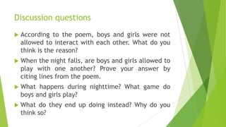 Discussion questions
 According to the poem, boys and girls were not
allowed to interact with each other. What do you
think is the reason?
 When the night falls, are boys and girls allowed to
play with one another? Prove your answer by
citing lines from the poem.
 What happens during nighttime? What game do
boys and girls play?
 What do they end up doing instead? Why do you
think so?
 