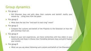 Group dynamics
 For group 1
 Did Ghanaian boys and girls obey their customs and beliefs? Justify your
answer by citing lines from the poem
 For group 2
 What does the last line “and each to each sing” mean?
 For group 3
 Compare the customs and beliefs of the Filipinos to the Ghanaian on how the
girls and boys must act.
 For group 4
 Based on your own experiences, are there similarities with how elders in your
community and those in Ghana view friendship between boys and girls? Explain
your answer.
 For group 5
 What can you say about following such customs and beliefs of the Ghanaian?
 