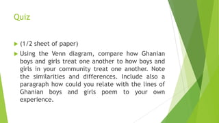 Quiz
 (1/2 sheet of paper)
 Using the Venn diagram, compare how Ghanian
boys and girls treat one another to how boys and
girls in your community treat one another. Note
the similarities and differences. Include also a
paragraph how could you relate with the lines of
Ghanian boys and girls poem to your own
experience.
 