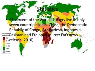 Statistics
• 65 percent of the world's hungry live in only
  seven countries: India, China, the Democratic
  Republic of Congo, Bangladesh, Indonesia,
  Pakistan and Ethiopia(Source: FAO news
  release, 2010)
 