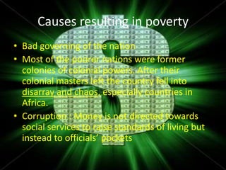 Causes resulting in poverty
• Bad governing of the nation
• Most of the poorer nations were former
  colonies of colonial powers. After their
  colonial masters left the country fell into
  disarray and chaos, especially countries in
  Africa.
• Corruption : Money is not directed towards
  social services to raise standards of living but
  instead to officials’ pockets
 