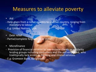 Measures to alleviate poverty
• Aid
- Help given from a richer country to another country, ranging from
    monetary to labour
- E.g: United Nations, USA

• Debt relief
- Partial/complete forgiveness of debt

• Microfinance
- Provision of financial services to low-income clients or solidarity
    lending groups including consumers and the self-employed, who
    traditionally lack access to banking and related services.
- E.g: Grameen Bank, Bangladesh
 