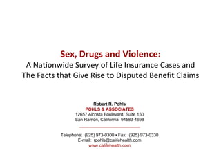 Sex, Drugs and Violence:
 A Nationwide Survey of Life Insurance Cases and
The Facts that Give Rise to Disputed Benefit Claims


                          Robert R. Pohls
                     POHLS & ASSOCIATES
                 12657 Alcosta Boulevard, Suite 150
                 San Ramon, California 94583-4698


           Telephone: (925) 973-0300 ▪ Fax: (925) 973-0330
                   E-mail: rpohls@califehealth.com
                        www.califehealth.com
 