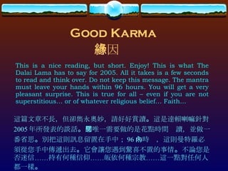 Good Karma This is a nice reading, but short. Enjoy! This is what The Dalai Lama has to say for 2005. All it takes is a few seconds to read and think over. Do not keep this message. The mantra must leave your hands within 96 hours. You will get a very pleasant surprise. This is true for all – even if you are not superstitious… or of whatever religious belief… Faith… 善因緣 這篇文章不長，但卻雋永奧妙，請好好賞讀 。 這是達賴喇嘛針對 2005 年所發表的談話 。 您唯一需要做的是花點時間閱讀，並做一番省思 。 別把這則訊息留置在手中； 96 小時內，這則曼特羅必須從您手中傳遞出去 。 它會讓您遇到驚喜不置的事情 。 不論您是否迷信……持有何種信仰……皈依何種宗教……這一點對任何人都一樣 。 