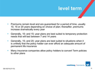 level term Premiums remain level and are guaranteed for a period of time, usually 10, 15 or 20 years depending on choice of plan; thereafter, premiums increase dramatically every year Generally, 10- and 15- year plans are best suited to temporary protection needs that will last between 7 and 14 years Generally, 15- and 20- year plans are best suited to situations when it is unlikely that the policy holder can ever afford an adequate amount of permanent life insurance Many insurance companies allow policy holders to convert Term policies to other plans 