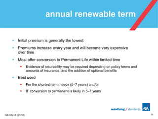 annual renewable term Initial premium is generally the lowest Premiums increase every year and will become very expensive  over time Most offer conversion to Permanent Life within limited time Evidence of insurability may be required depending on policy terms and amounts of insurance, and the addition of optional benefits Best used  For the shortest-term needs (5–7 years) and/or  IF conversion to permanent is likely in 5–7 years 